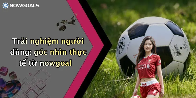 Trải nghiệm người dùng: góc nhìn thực tế từ nowgoal
